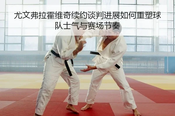 尤文弗拉霍维奇续约谈判进展如何重塑球队士气与赛场节奏